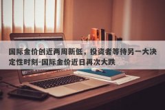 国际金价创近两周新低，投资者等待另一大决定性时刻-国际金价近日再次大跌
