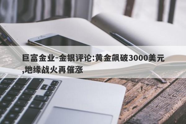 巨富金业-金银评论:黄金飙破3000美元,地缘战火再催涨