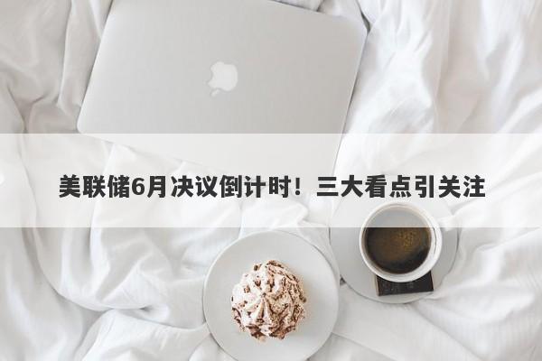 美联储6月决议倒计时！三大看点引关注