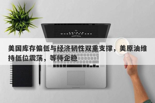 美国库存偏低与经济韧性双重支撑，美原油维持低位震荡，等待企稳