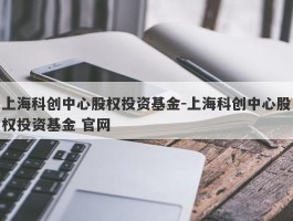 上海科创中心股权投资基金-上海科创中心股权投资基金 官网